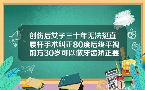 创伤后女子三十年无法挺直腰杆手术纠正80度后终平视前方30岁可以做牙齿矫正要多少钱
