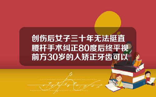 创伤后女子三十年无法挺直腰杆手术纠正80度后终平视前方30岁的人矫正牙齿可以吗