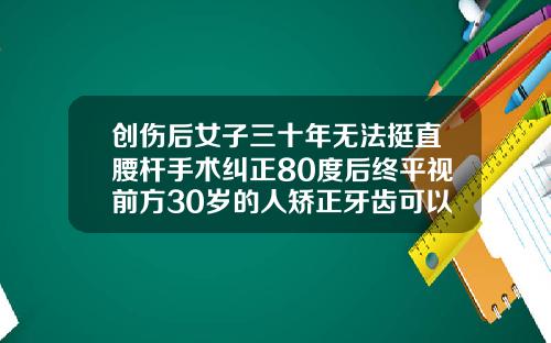 创伤后女子三十年无法挺直腰杆手术纠正80度后终平视前方30岁的人矫正牙齿可以吗