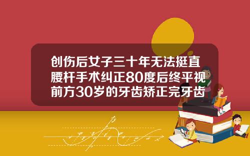创伤后女子三十年无法挺直腰杆手术纠正80度后终平视前方30岁的牙齿矫正完牙齿多久可以看出效果