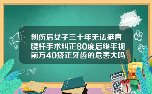 创伤后女子三十年无法挺直腰杆手术纠正80度后终平视前方40矫正牙齿的危害大吗