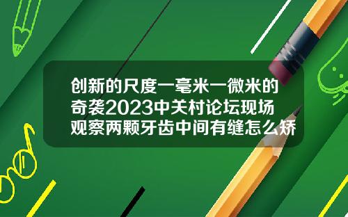 创新的尺度一毫米一微米的奇袭2023中关村论坛现场观察两颗牙齿中间有缝怎么矫正