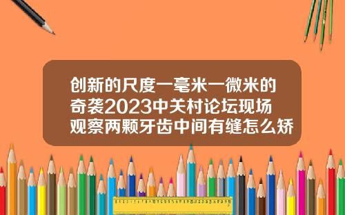 创新的尺度一毫米一微米的奇袭2023中关村论坛现场观察两颗牙齿中间有缝怎么矫正