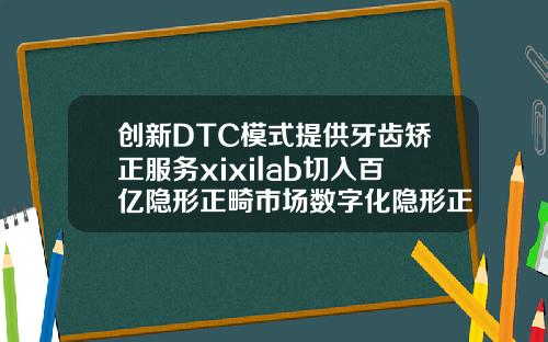 创新DTC模式提供牙齿矫正服务xixilab切入百亿隐形正畸市场数字化隐形正畸