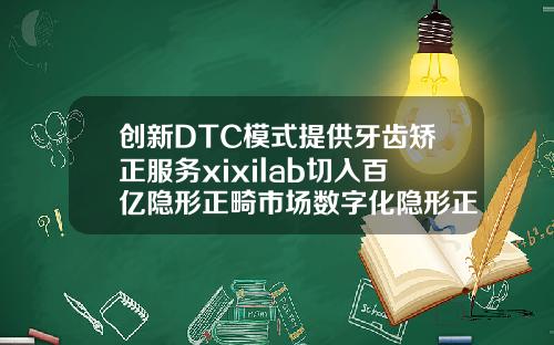 创新DTC模式提供牙齿矫正服务xixilab切入百亿隐形正畸市场数字化隐形正畸