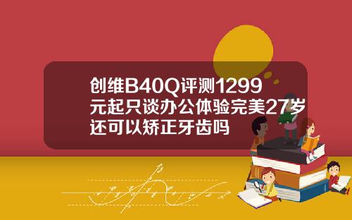 创维B40Q评测1299元起只谈办公体验完美27岁还可以矫正牙齿吗