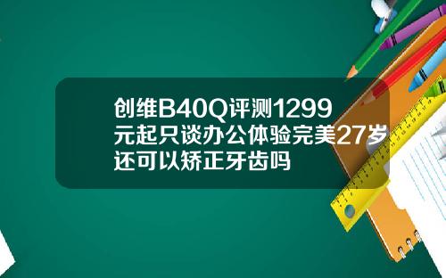 创维B40Q评测1299元起只谈办公体验完美27岁还可以矫正牙齿吗