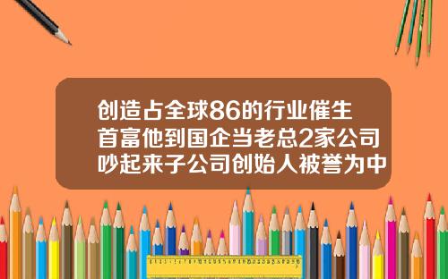 创造占全球86的行业催生首富他到国企当老总2家公司吵起来子公司创始人被誉为中国玻尿酸之父