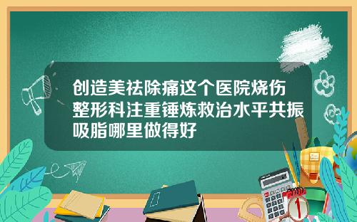 创造美祛除痛这个医院烧伤整形科注重锤炼救治水平共振吸脂哪里做得好