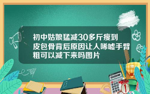 初中姑娘猛减30多斤瘦到皮包骨背后原因让人唏嘘手臂粗可以减下来吗图片