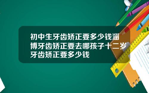 初中生牙齿矫正要多少钱淄博牙齿矫正要去哪孩子十二岁牙齿矫正要多少钱