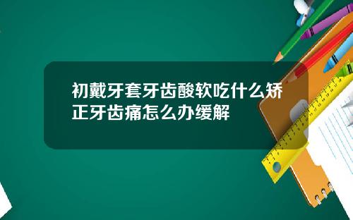 初戴牙套牙齿酸软吃什么矫正牙齿痛怎么办缓解