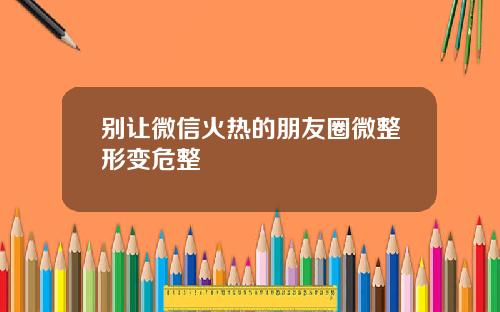 别让微信火热的朋友圈微整形变危整