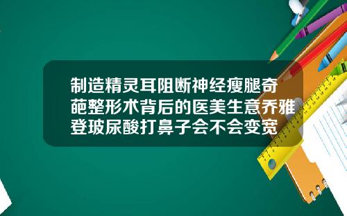 制造精灵耳阻断神经瘦腿奇葩整形术背后的医美生意乔雅登玻尿酸打鼻子会不会变宽