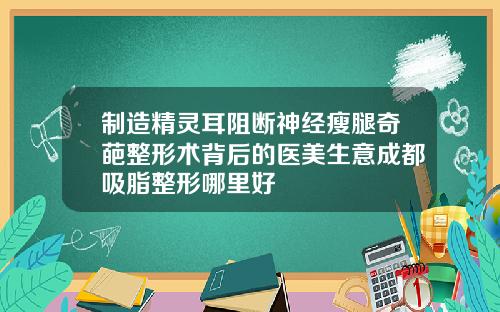 制造精灵耳阻断神经瘦腿奇葩整形术背后的医美生意成都吸脂整形哪里好
