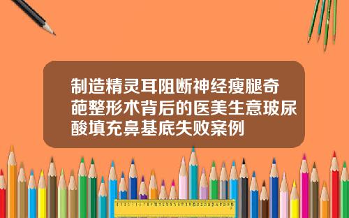 制造精灵耳阻断神经瘦腿奇葩整形术背后的医美生意玻尿酸填充鼻基底失败案例