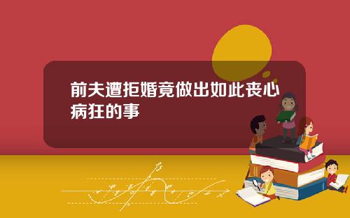 前夫遭拒婚竟做出如此丧心病狂的事