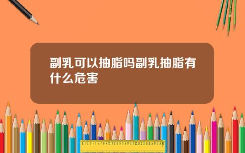 副乳可以抽脂吗副乳抽脂有什么危害