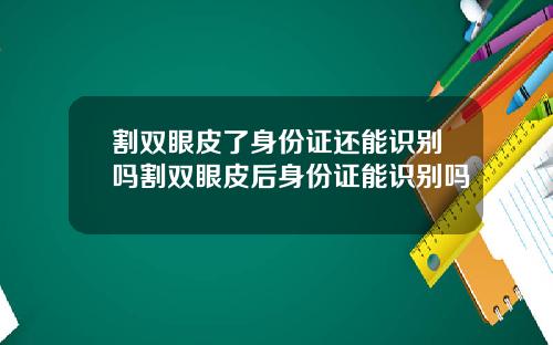 割双眼皮了身份证还能识别吗割双眼皮后身份证能识别吗