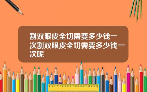 割双眼皮全切需要多少钱一次割双眼皮全切需要多少钱一次呢