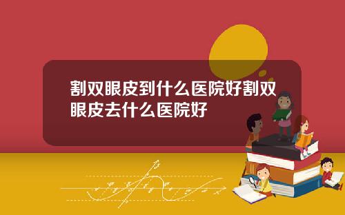 割双眼皮到什么医院好割双眼皮去什么医院好