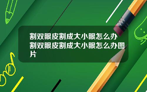 割双眼皮割成大小眼怎么办割双眼皮割成大小眼怎么办图片