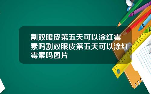 割双眼皮第五天可以涂红霉素吗割双眼皮第五天可以涂红霉素吗图片
