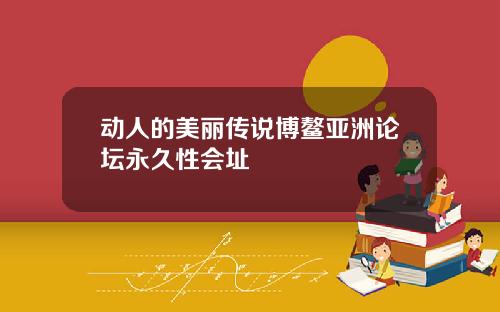 动人的美丽传说博鳌亚洲论坛永久性会址