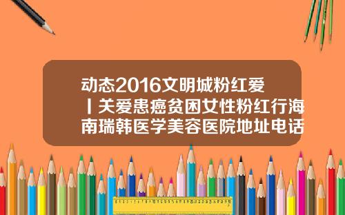 动态2016文明城粉红爱丨关爱患癌贫困女性粉红行海南瑞韩医学美容医院地址电话