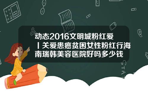 动态2016文明城粉红爱丨关爱患癌贫困女性粉红行海南瑞韩美容医院好吗多少钱