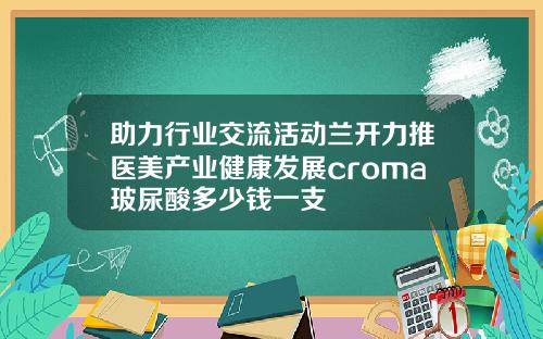 助力行业交流活动兰开力推医美产业健康发展croma玻尿酸多少钱一支