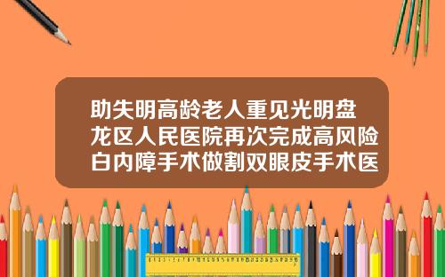 助失明高龄老人重见光明盘龙区人民医院再次完成高风险白内障手术做割双眼皮手术医院