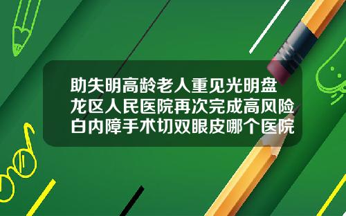助失明高龄老人重见光明盘龙区人民医院再次完成高风险白内障手术切双眼皮哪个医院好