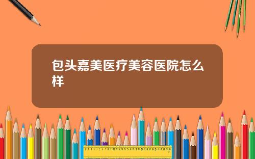 包头嘉美医疗美容医院怎么样