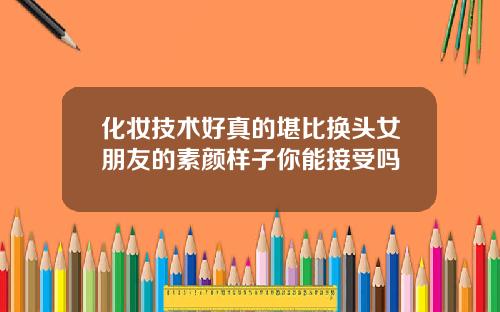 化妆技术好真的堪比换头女朋友的素颜样子你能接受吗