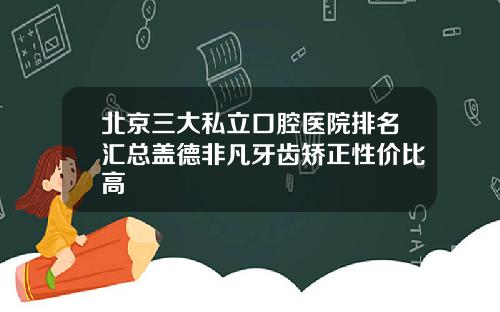 北京三大私立口腔医院排名汇总盖德非凡牙齿矫正性价比高