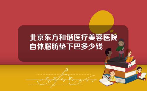 北京东方和谐医疗美容医院自体脂肪垫下巴多少钱