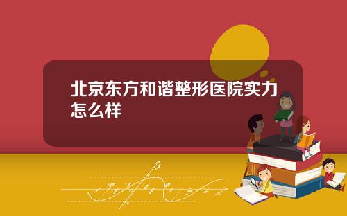 北京东方和谐整形医院实力怎么样