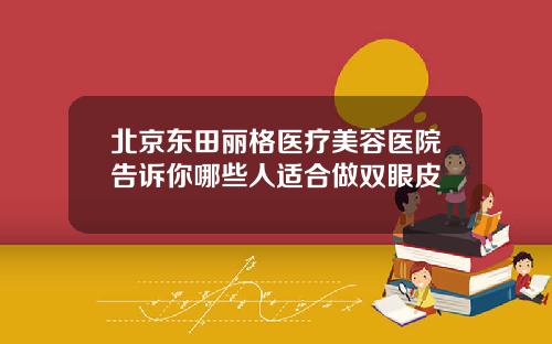 北京东田丽格医疗美容医院告诉你哪些人适合做双眼皮
