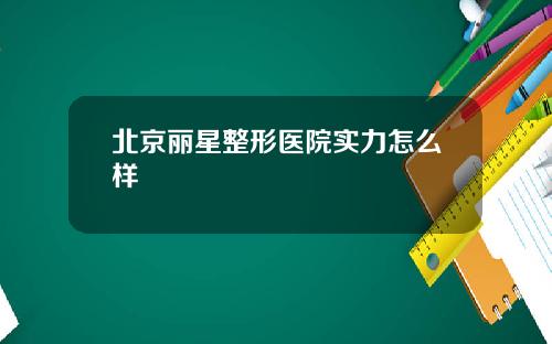 北京丽星整形医院实力怎么样