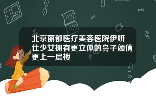 北京丽都医疗美容医院伊妍仕少女拥有更立体的鼻子颜值更上一层楼