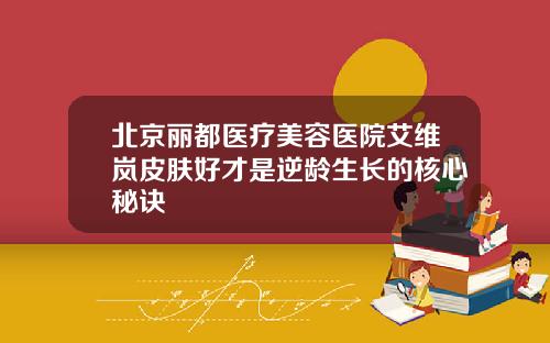 北京丽都医疗美容医院艾维岚皮肤好才是逆龄生长的核心秘诀