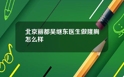 北京丽都吴继东医生做隆胸怎么样