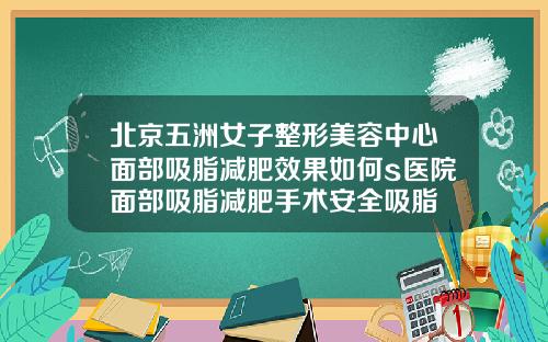 北京五洲女子整形美容中心面部吸脂减肥效果如何s医院面部吸脂减肥手术安全吸脂