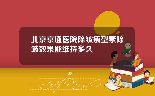 北京京通医院除皱瘦型素除皱效果能维持多久