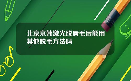 北京京韩激光脱唇毛后能用其他脱毛方法吗