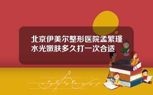 北京伊美尔整形医院孟繁瑾水光嫩肤多久打一次合适