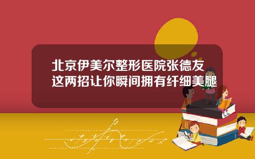 北京伊美尔整形医院张德友这两招让你瞬间拥有纤细美腿