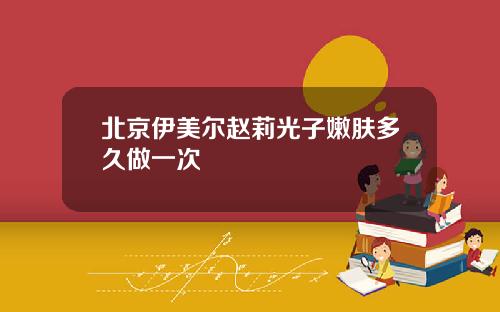 北京伊美尔赵莉光子嫩肤多久做一次