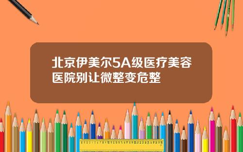 北京伊美尔5A级医疗美容医院别让微整变危整